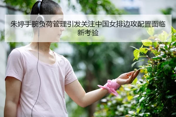 朱婷手腕负荷管理引发关注中国女排边攻配置面临新考验