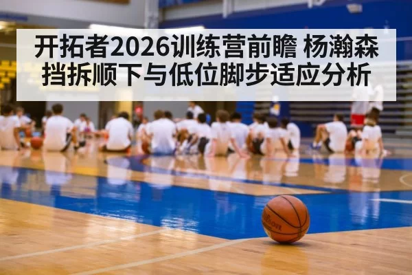 开拓者2026训练营前瞻 杨瀚森挡拆顺下与低位脚步适应分析