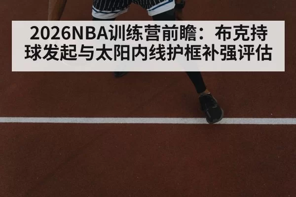 2026NBA训练营前瞻：布克持球发起与太阳内线护框补强评估