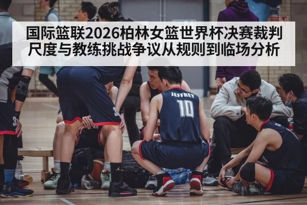 国际篮联2026柏林女篮世界杯决赛裁判尺度与教练挑战争议从规则到临场分析